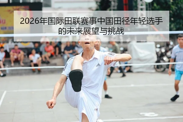 2026年国际田联赛事中国田径年轻选手的未来展望与挑战（HTH Sports）
