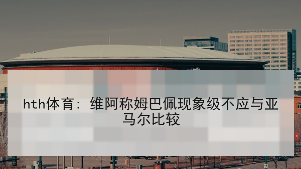 hth体育: 维阿称姆巴佩现象级不应与亚马尔比较 hth体育: 维阿称姆巴佩现象级不应与亚马尔比较